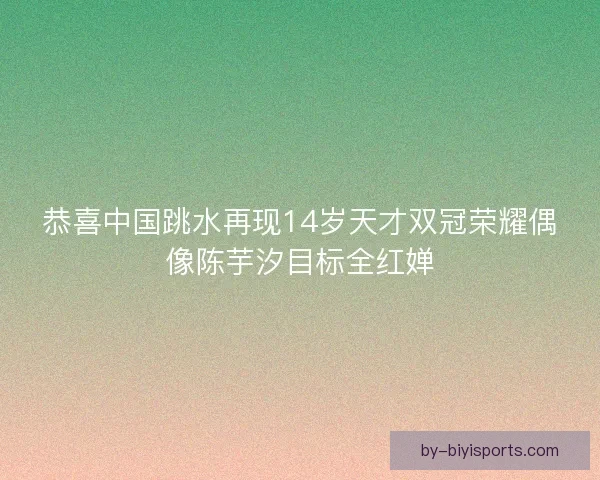 恭喜中国跳水再现14岁天才双冠荣耀偶像陈芋汐目标全红婵