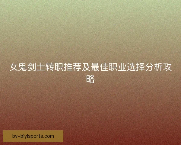 女鬼剑士转职推荐及最佳职业选择分析攻略