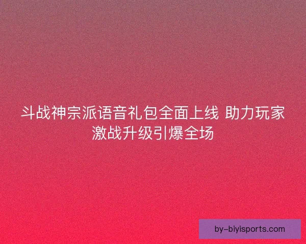 斗战神宗派语音礼包全面上线 助力玩家激战升级引爆全场